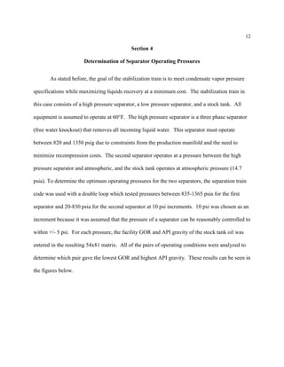 12
Section 4
Determination of Separator Operating Pressures
As stated before, the goal of the stabilization train is to meet condensate vapor pressure
specifications while maximizing liquids recovery at a minimum cost. The stabilization train in
this case consists of a high pressure separator, a low pressure separator, and a stock tank. All
equipment is assumed to operate at 60°F. The high pressure separator is a three phase separator
(free water knockout) that removes all incoming liquid water. This separator must operate
between 820 and 1350 psig due to constraints from the production manifold and the need to
minimize recompression costs. The second separator operates at a pressure between the high
pressure separator and atmospheric, and the stock tank operates at atmospheric pressure (14.7
psia). To determine the optimum operating pressures for the two separators, the separation train
code was used with a double loop which tested pressures between 835-1365 psia for the first
separator and 20-830 psia for the second separator at 10 psi increments. 10 psi was chosen as an
increment because it was assumed that the pressure of a separator can be reasonably controlled to
within +/- 5 psi. For each pressure, the facility GOR and API gravity of the stock tank oil was
entered in the resulting 54x81 matrix. All of the pairs of operating conditions were analyzed to
determine which pair gave the lowest GOR and highest API gravity. These results can be seen in
the figures below.
 