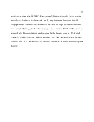 19
was then determined to be 589.049 ft3
. It is recommended that the design of a vertical separator
should have a slenderness ratio between 1.5 and 3. Using the selected dimensions from this
design produces a slenderness ratio of 6 which is not within this range. Because the slenderness
ratio was not within range, the diameter was increased by increments of 0.5 ft. until this ratio was
achieved. After this manipulation it was determined that the diameter would be 10.5 ft. which
produced a slenderness ratio of 2.86 and a volume of 2,597.704 ft3
. The diameter was able to be
increased from 5 ft. to 10.5 ft. because the calculated diameter of 5 ft. was the minimum required
diameter.
 