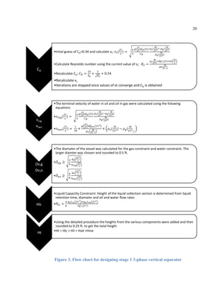 20
Figure 3. Flow chart for designing stage 1 3-phase vertical separator
CD
•Intial guess of CD=0.34 and calculate vt: 𝑣𝑡(
𝑓𝑡
𝑠
) =
4
3
𝑔(
𝑓𝑡
𝑠2)𝑑 𝑝(𝑓𝑡)
𝐶 𝐷
𝜌 𝑜(
𝑙𝑏
𝑓𝑡3)−𝜌 𝑔(
𝑙𝑏
𝑓𝑡3)
𝜌 𝑔(
𝑙𝑏
𝑓𝑡3)
•Calculate Reynolds number using the current value of vt: 𝑅 𝑒 =
𝜌 𝑜
𝑙𝑏
𝑓𝑡3
×𝑑𝑝 (𝑓𝑡)×𝑣𝑡
𝑓𝑡
𝑠
𝜇𝑜
𝑙𝑏
𝑓𝑡−𝑠
•Recalculate CD: 𝐶 𝐷 =
24
𝑅 𝑒
+
3
𝑅 𝑒
+ 0.34
•Recalculate vt
•Iterations are stopped once values of vt converge and CD is obtained
vtog
vtwo
•The terminal velocity of water in oil and oil in gas were calculated using the folowing
equations
•𝑣𝑡𝑜𝑔(
𝑓𝑡
𝑠
) =
4
3
𝑔(
𝑓𝑡
𝑠2)𝑑 𝑝(𝑓𝑡)
𝐶 𝐷
𝜌 𝑜(
𝑙𝑏
𝑓𝑡3)−𝜌 𝑔(
𝑙𝑏
𝑓𝑡3)
𝜌 𝑔(
𝑙𝑏
𝑓𝑡3)
•𝑣𝑡𝑤𝑜(
𝑓𝑡
𝑠
) =
1
18
×
𝑔
𝑓𝑡
𝑠2 𝑑 𝑝𝑤𝑜
2 𝑓𝑡2
𝜇 𝑜
𝑙𝑏
𝑓𝑡−𝑠
× 𝜌 𝑜(
𝑙𝑏
𝑓𝑡3) − 𝜌 𝑔(
𝑙𝑏
𝑓𝑡3
⬚
Dv,g
Dv,o
•The diamater of the vessel was calculated for the gas constraint and water constraint. The
larger diamter was chosen and rounded to 0.5 ft.
•𝐷𝑣𝑔 ≥
4
𝜋
𝑞 𝑔
𝑓𝑡3
𝑠
𝑣 𝑡𝑜𝑔
𝑓𝑡
𝑠
•𝐷𝑣𝑜 ≥
4
𝜋
𝑞 𝑜
𝑓𝑡3
𝑠
𝑣 𝑡𝑤𝑜
𝑓𝑡
𝑠
Hlc
•Liquid Capactity Constraint: Height of the liquid collection section is determined from liquid
retention time, diamater and oil and water flow rates
•𝐻𝑙𝑐 =
4
𝜋
𝑞 𝑜 𝑡 𝑟𝑜 𝑓𝑡3 +𝑞 𝑤 𝑡 𝑟𝑤 𝑓𝑡3
𝐷 𝑣
2 𝑓𝑡2
Ht
•Using the detailed procedure the heights from the various components were added and then
rounded to 0.25 ft. to get the total height
•Ht = Hlc + Hil + Hvd +Hme
 