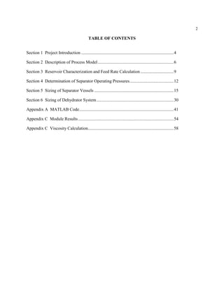 2
TABLE OF CONTENTS
Section 1 Project Introduction ....................................................................................4
Section 2 Description of Process Model.....................................................................6
Section 3 Reservoir Characterization and Feed Rate Calculation ..............................9
Section 4 Determination of Separator Operating Pressures........................................12
Section 5 Sizing of Separator Vessels ........................................................................15
Section 6 Sizing of Dehydrator System......................................................................30
Appendix A MATLAB Code......................................................................................41
Appendix C Module Results.......................................................................................54
Appendix C Viscosity Calculation..............................................................................58
 