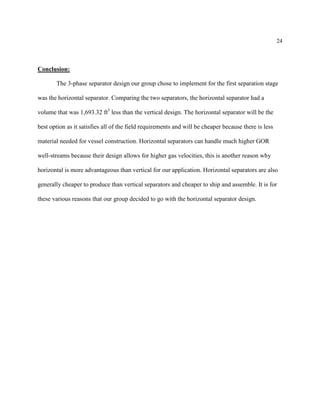 24
Conclusion:
The 3-phase separator design our group chose to implement for the first separation stage
was the horizontal separator. Comparing the two separators, the horizontal separator had a
volume that was 1,693.32 ft3
less than the vertical design. The horizontal separator will be the
best option as it satisfies all of the field requirements and will be cheaper because there is less
material needed for vessel construction. Horizontal separators can handle much higher GOR
well-streams because their design allows for higher gas velocities, this is another reason why
horizontal is more advantageous than vertical for our application. Horizontal separators are also
generally cheaper to produce than vertical separators and cheaper to ship and assemble. It is for
these various reasons that our group decided to go with the horizontal separator design.
 