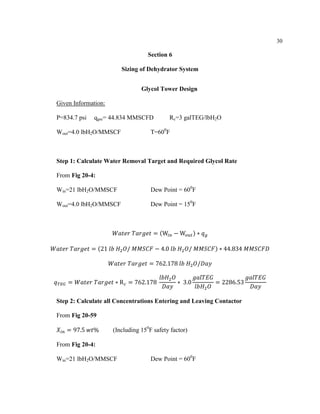 30
Section 6
Sizing of Dehydrator System
Glycol Tower Design
Given Information:
P=834.7 psi qgsc= 44.834 MMSCFD Rc=3 galTEG/lbH2O
Wout=4.0 lbH2O/MMSCF T=600
F
Step 1: Calculate Water Removal Target and Required Glycol Rate
From Fig 20-4:
Win=21 lbH2O/MMSCF Dew Point = 600
F
Wout=4.0 lbH2O/MMSCF Dew Point = 150
F
𝑊𝑎𝑡𝑒𝑟 𝑇𝑎𝑟𝑔𝑒𝑡 = (W𝑖𝑛 − W𝑜𝑢𝑡) ∗ 𝑞 𝑔
𝑊𝑎𝑡𝑒𝑟 𝑇𝑎𝑟𝑔𝑒𝑡 = (21 𝑙𝑏 𝐻2 𝑂/ 𝑀𝑀𝑆𝐶𝐹 − 4.0 𝑙𝑏 𝐻2 𝑂/ 𝑀𝑀𝑆𝐶𝐹) ∗ 44.834 𝑀𝑀𝑆𝐶𝐹𝐷
𝑊𝑎𝑡𝑒𝑟 𝑇𝑎𝑟𝑔𝑒𝑡 = 762.178 𝑙𝑏 𝐻2 𝑂/𝐷𝑎𝑦
𝑞 𝑇𝐸𝐺 = 𝑊𝑎𝑡𝑒𝑟 𝑇𝑎𝑟𝑔𝑒𝑡 ∗ R 𝑐 = 762.178
𝑙𝑏𝐻2 𝑂
𝐷𝑎𝑦
∗ 3.0
𝑔𝑎𝑙𝑇𝐸𝐺
𝑙𝑏𝐻2 𝑂
= 2286.53
𝑔𝑎𝑙𝑇𝐸𝐺
𝐷𝑎𝑦
Step 2: Calculate all Concentrations Entering and Leaving Contactor
From Fig 20-59
𝑋𝑖𝑛 = 97.5 𝑤𝑡% (Including 150
F safety factor)
From Fig 20-4:
Win=21 lbH2O/MMSCF Dew Point = 600
F
 