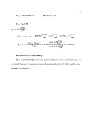 31
Wout=4.0 lbH2O/MMSCF Dew Point = 150
F
From Fig 20-34
ρ 𝑇𝐸𝐺 = 9.39
𝑙𝑏𝑇𝐸𝐺
𝑔𝑎𝑙
𝑚 𝑇𝐸𝐺 = 𝑞 𝑇𝐸𝐺 ∗ ρ 𝑇𝐸𝐺 = 2286.53
𝑔𝑎𝑙𝑇𝐸𝐺
𝐷𝑎𝑦
∗ 9.39
𝑙𝑏𝑇𝐸𝐺
𝑔𝑎𝑙
= 21470.5167
𝑙𝑏𝑇𝐸𝐺
𝐷𝑎𝑦
X 𝑜𝑢𝑡 = X 𝑖𝑛 −
𝑊𝑎𝑡𝑒𝑟 𝑇𝑎𝑟𝑔𝑒𝑡
𝑚 𝑇𝐸𝐺
= 0.975 ∗
2286.53
𝑔𝑎𝑙𝑇𝐸𝐺
𝐷𝑎𝑦
21470.5167
𝑙𝑏𝑇𝐸𝐺
𝐷𝑎𝑦
= 93.95 𝑤𝑡%
Step 3: Estimate Number of Stages
From McCabe Thiele plot: Since the operational line crosses the equilibrium line, we can
never reach the required water content leaving the contactor; therefore, N=infinity, and we must
reevaluate our parameters.
 