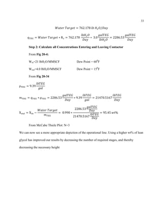 33
𝑊𝑎𝑡𝑒𝑟 𝑇𝑎𝑟𝑔𝑒𝑡 = 762.178 𝑙𝑏 𝐻2 𝑂/𝐷𝑎𝑦
𝑞 𝑇𝐸𝐺 = 𝑊𝑎𝑡𝑒𝑟 𝑇𝑎𝑟𝑔𝑒𝑡 ∗ R 𝑐 = 762.178
𝑙𝑏𝐻2 𝑂
𝐷𝑎𝑦
∗ 3.0
𝑔𝑎𝑙𝑇𝐸𝐺
𝑙𝑏𝐻2 𝑂
= 2286.53
𝑔𝑎𝑙𝑇𝐸𝐺
𝐷𝑎𝑦
Step 2: Calculate all Concentrations Entering and Leaving Contactor
From Fig 20-4:
Win=21 lbH2O/MMSCF Dew Point = 600
F
Wout=4.0 lbH2O/MMSCF Dew Point = 150
F
From Fig 20-34
ρ 𝑇𝐸𝐺 = 9.39
𝑙𝑏𝑇𝐸𝐺
𝑔𝑎𝑙
𝑚 𝑇𝐸𝐺 = 𝑞 𝑇𝐸𝐺 ∗ ρ 𝑇𝐸𝐺 = 2286.53
𝑔𝑎𝑙𝑇𝐸𝐺
𝐷𝑎𝑦
∗ 9.39
𝑙𝑏𝑇𝐸𝐺
𝑔𝑎𝑙
= 21470.5167
𝑙𝑏𝑇𝐸𝐺
𝐷𝑎𝑦
X 𝑜𝑢𝑡 = X 𝑖𝑛 −
𝑊𝑎𝑡𝑒𝑟 𝑇𝑎𝑟𝑔𝑒𝑡
𝑚 𝑇𝐸𝐺
= 0.990 ∗
2286.53
𝑔𝑎𝑙𝑇𝐸𝐺
𝐷𝑎𝑦
21470.5167
𝑙𝑏𝑇𝐸𝐺
𝐷𝑎𝑦
= 95.45 𝑤𝑡%
From McCabe Thiele Plot: N=3
We can now see a more appropriate depiction of the operational line. Using a higher wt% of lean
glycol has improved our results by decreasing the number of required stages, and thereby
decreasing the necessary height
 