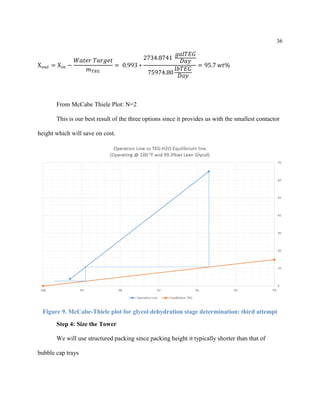 36
X 𝑜𝑢𝑡 = X 𝑖𝑛 −
𝑊𝑎𝑡𝑒𝑟 𝑇𝑎𝑟𝑔𝑒𝑡
𝑚 𝑇𝐸𝐺
= 0.993 ∗
2734.8741
𝑔𝑎𝑙𝑇𝐸𝐺
𝐷𝑎𝑦
75974.80
𝑙𝑏𝑇𝐸𝐺
𝐷𝑎𝑦
= 95.7 𝑤𝑡%
From McCabe Thiele Plot: N=2
This is our best result of the three options since it provides us with the smallest contactor
height which will save on cost.
Figure 9. McCabe-Thiele plot for glycol dehydration stage determination: third attempt
Step 4: Size the Tower
We will use structured packing since packing height it typically shorter than that of
bubble cap trays
 