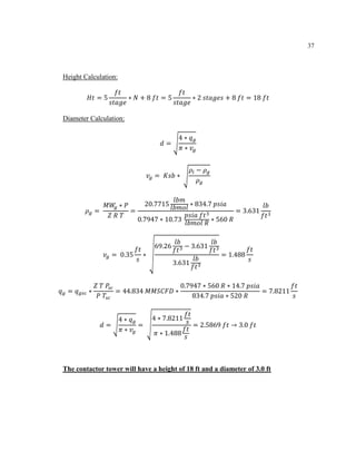37
Height Calculation:
𝐻𝑡 = 5
𝑓𝑡
𝑠𝑡𝑎𝑔𝑒
∗ 𝑁 + 8 𝑓𝑡 = 5
𝑓𝑡
𝑠𝑡𝑎𝑔𝑒
∗ 2 𝑠𝑡𝑎𝑔𝑒𝑠 + 8 𝑓𝑡 = 18 𝑓𝑡
Diameter Calculation:
𝑑 = √
4 ∗ 𝑞 𝑔
𝜋 ∗ 𝑣𝑔
𝑣𝑔 = 𝐾𝑠𝑏 ∗ √
𝜌𝑙 − 𝜌 𝑔
𝜌 𝑔
𝜌 𝑔 =
𝑀𝑊𝑔 ∗ 𝑃
𝑍 𝑅 𝑇
=
20.7715
𝑙𝑏𝑚
𝑙𝑏𝑚𝑜𝑙
∗ 834.7 𝑝𝑠𝑖𝑎
0.7947 ∗ 10.73
𝑝𝑠𝑖𝑎 𝑓𝑡3
𝑙𝑏𝑚𝑜𝑙 𝑅
∗ 560 𝑅
= 3.631
𝑙𝑏
𝑓𝑡3
𝑣𝑔 = 0.35
𝑓𝑡
𝑠
∗ √
69.26
𝑙𝑏
𝑓𝑡3 − 3.631
𝑙𝑏
𝑓𝑡3
3.631
𝑙𝑏
𝑓𝑡3
= 1.488
𝑓𝑡
𝑠
𝑞 𝑔 = 𝑞 𝑔𝑠𝑐 ∗
𝑍 𝑇 𝑃𝑠𝑐
𝑃 𝑇𝑠𝑐
= 44.834 𝑀𝑀𝑆𝐶𝐹𝐷 ∗
0.7947 ∗ 560 𝑅 ∗ 14.7 𝑝𝑠𝑖𝑎
834.7 𝑝𝑠𝑖𝑎 ∗ 520 𝑅
= 7.8211
𝑓𝑡
𝑠
𝑑 = √
4 ∗ 𝑞 𝑔
𝜋 ∗ 𝑣𝑔
= √
4 ∗ 7.8211
𝑓𝑡
𝑠
𝜋 ∗ 1.488
𝑓𝑡
𝑠
= 2.5869 𝑓𝑡 → 3.0 𝑓𝑡
The contactor tower will have a height of 18 ft and a diameter of 3.0 ft
 