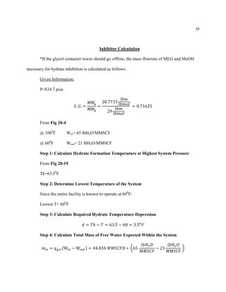 38
Inhibitor Calculation
*If the glycol contactor tower should go offline, the mass flowrate of MEG and MeOH
necessary for hydrate inhibition is calculated as follows:
Given Information:
P=834.7 psia
𝑆. 𝐺. =
𝑀𝑊𝑔
𝑀𝑊𝑔
=
20.7715
𝑙𝑏𝑚
𝑙𝑏𝑚𝑜𝑙
29
𝑙𝑏𝑚
𝑙𝑏𝑚𝑜𝑙
= 0.71625
From Fig 20-4
@ 1000
F Win= 65 lbH2O/MMSCF
@ 600
F Wout= 21 lbH2O/MMSCF
Step 1: Calculate Hydrate Formation Temperature at Highest System Pressure
From Fig 20-19
Th=63.50
F
Step 2: Determine Lowest Temperature of the System
Since the entire facility is known to operate at 600
F:
Lowest T= 600
F
Step 3: Calculate Required Hydrate Temperature Depression
𝑑 = 𝑇ℎ − 𝑇 = 63.5 − 60 = 3.50
𝐹
Step 4: Calculate Total Mass of Free Water Expected Within the System
𝑚 𝑤 = 𝑞 𝑔𝑠𝑐(W𝑖𝑛 − W𝑜𝑢𝑡) = 44.834 𝑀𝑀𝑆𝐶𝐹𝐷 ∗ (65
𝑙𝑏𝐻2 𝑂
𝑀𝑀𝑆𝐶𝐹
− 21
𝑙𝑏𝐻2 𝑂
𝑀𝑀𝑆𝐶𝐹
)
 