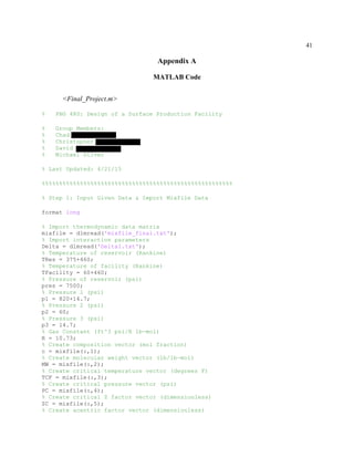 41
Appendix A
MATLAB Code
<Final_Project.m>
% PNG 480: Design of a Surface Production Facility
% Group Members:
% Chad DiStanislao
% Christopher Efstathion
% David Hughes
% Michael Silver
% Last Updated: 4/21/15
%%%%%%%%%%%%%%%%%%%%%%%%%%%%%%%%%%%%%%%%%%%%%%%%%%%%%%%
% Step 1: Input Given Data & Import Mixfile Data
format long
% Import thermodynamic data matrix
mixfile = dlmread('mixfile_final.txt');
% Import interaction parameters
Delta = dlmread('Delta1.txt');
% Temperature of reservoir (Rankine)
TRes = 375+460;
% Temperature of facility (Rankine)
TFacility = 60+460;
% Pressure of reservoir (psi)
pres = 7500;
% Pressure 1 (psi)
p1 = 820+14.7;
% Pressure 2 (psi)
p2 = 60;
% Pressure 3 (psi)
p3 = 14.7;
% Gas Constant (ft^3 psi/R lb-mol)
R = 10.73;
% Create composition vector (mol fraction)
c = mixfile(:,1);
% Create molecular weight vector (lb/lb-mol)
MW = mixfile(:,2);
% Create critical temperature vector (degrees F)
TCF = mixfile(:,3);
% Create critical pressure vector (psi)
PC = mixfile(:,4);
% Create critical Z factor vector (dimensionless)
ZC = mixfile(:,5);
% Create acentric factor vector (dimensionless)
 
