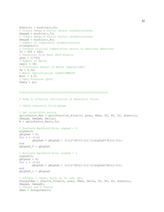 42
Acentric = mixfile(:,6);
% Create Omega A factor vector (dimensionless)
OmegaA = mixfile(:,7);
% Create Omega B factor vector (dimensionless)
OmegaB = mixfile(:,8);
% Number of components (dimensionless)
n=length(c);
% Convert critical temperature vector to absolute (Rankine)
TC = TCF + 460;
% Reservoir Flow Rate (RCF/d/well)
qres = 11750;
% Number of Wells
nwell = 18;
% Fractional Amount of Water (qwater/qST)
fw = 0.32;
% Water Specification (lbH2O/MMSCF)
Wout = 4.0;
% Dehy Pressure (psi)
Pdehy = p1;
%%%%%%%%%%%%%%%%%%%%%%%%%%%%%%%%%%%%%%%%%%%%%%%%%%%%%%%
% Step 2: Z-Factor Calculation of Reservoir Fluid
% Check reservoir fluid phase
% Get volatility ratios
splitFactor_Res = splitFunction_Final(c, pres, TRes, TC, PC, ZC, Acentric,
OmegaA, OmegaB, Delta);
K = splitFactor_Res(:,5);
% Evaluate Rachford Rice, alphaG = 0
alphaG=0;
gAlphaG = 0;
for i = (1:n)
gAlphaG = gAlphaG + (c(i)*(K(i)-1))/(1+alphaG*(K(i)-1));
end
gAlphaG_0 = gAlphaG
% Evaluate Rachford Rice, alphaG = 1
alphaG=1;
gAlphaG = 0;
for i = (1:n)
gAlphaG = gAlphaG + (c(i)*(K(i)-1))/(1+alphaG*(K(i)-1));
end
gAlphaG_1 = gAlphaG
% ZOutput = [maxZ, minZ, A, B, aam, bm];
ZOutputRes = ZFactor_Final(c, pres, TRes, Delta, TC, PC, ZC, Acentric,
OmegaA, OmegaB);
% Output gas Z factor
ZRes = ZOutputRes(1)
 