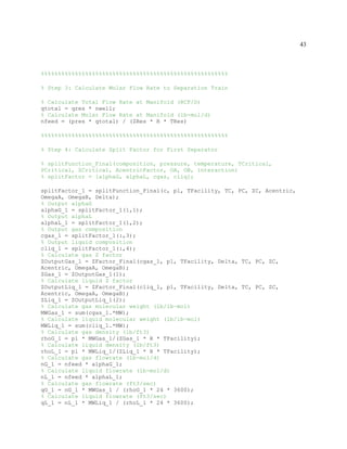 43
%%%%%%%%%%%%%%%%%%%%%%%%%%%%%%%%%%%%%%%%%%%%%%%%%%%%%%%
% Step 3: Calculate Molar Flow Rate to Separation Train
% Calculate Total Flow Rate at Manifold (RCF/D)
qtotal = qres * nwell;
% Calculate Molar Flow Rate at Manifold (lb-mol/d)
nfeed = (pres * qtotal) / (ZRes * R * TRes)
%%%%%%%%%%%%%%%%%%%%%%%%%%%%%%%%%%%%%%%%%%%%%%%%%%%%%%%
% Step 4: Calculate Split Factor for First Separator
% splitFunction_Final(composition, pressure, temperature, TCritical,
PCritical, ZCritical, AcentricFactor, OA, OB, interaction)
% splitFactor = [alphaG, alphaL, cgas, cliq];
splitFactor_1 = splitFunction_Final(c, p1, TFacility, TC, PC, ZC, Acentric,
OmegaA, OmegaB, Delta);
% Output alphaG
alphaG_1 = splitFactor_1(1,1);
% Output alphaL
alphaL_1 = splitFactor_1(1,2);
% Output gas composition
cgas_1 = splitFactor_1(:,3);
% Output liquid composition
cliq_1 = splitFactor_1(:,4);
% Calculate gas Z factor
ZOutputGas_1 = ZFactor_Final(cgas_1, p1, TFacility, Delta, TC, PC, ZC,
Acentric, OmegaA, OmegaB);
ZGas_1 = ZOutputGas_1(1);
% Calculate liquid Z factor
ZOutputLiq_1 = ZFactor_Final(cliq_1, p1, TFacility, Delta, TC, PC, ZC,
Acentric, OmegaA, OmegaB);
ZLiq_1 = ZOutputLiq_1(2);
% Calculate gas molecular weight (lb/lb-mol)
MWGas_1 = sum(cgas_1.*MW);
% Calculate liquid molecular weight (lb/lb-mol)
MWLiq_1 = sum(cliq_1.*MW);
% Calculate gas density (lb/ft3)
rhoG_1 = p1 * MWGas_1/(ZGas_1 * R * TFacility);
% Calculate liquid density (lb/ft3)
rhoL_1 = p1 * MWLiq_1/(ZLiq_1 * R * TFacility);
% Calculate gas flowrate (lb-mol/d)
nG_1 = nfeed * alphaG_1;
% Calculate liquid flowrate (lb-mol/d)
nL_1 = nfeed * alphaL_1;
% Calculate gas flowrate (ft3/sec)
qG_1 = nG_1 * MWGas_1 / (rhoG_1 * 24 * 3600);
% Calculate liquid flowrate (ft3/sec)
qL_1 = nL_1 * MWLiq_1 / (rhoL_1 * 24 * 3600);
 
