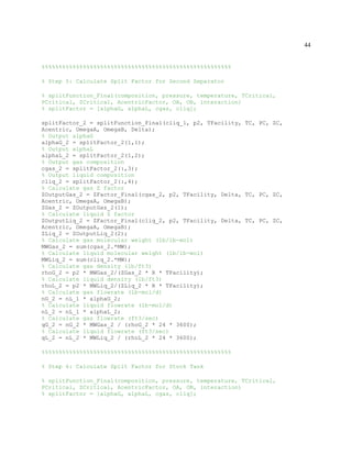 44
%%%%%%%%%%%%%%%%%%%%%%%%%%%%%%%%%%%%%%%%%%%%%%%%%%%%%%%
% Step 5: Calculate Split Factor for Second Separator
% splitFunction_Final(composition, pressure, temperature, TCritical,
PCritical, ZCritical, AcentricFactor, OA, OB, interaction)
% splitFactor = [alphaG, alphaL, cgas, cliq];
splitFactor_2 = splitFunction_Final(cliq_1, p2, TFacility, TC, PC, ZC,
Acentric, OmegaA, OmegaB, Delta);
% Output alphaG
alphaG_2 = splitFactor_2(1,1);
% Output alphaL
alphaL_2 = splitFactor_2(1,2);
% Output gas composition
cgas_2 = splitFactor_2(:,3);
% Output liquid composition
cliq_2 = splitFactor_2(:,4);
% Calculate gas Z factor
ZOutputGas_2 = ZFactor_Final(cgas_2, p2, TFacility, Delta, TC, PC, ZC,
Acentric, OmegaA, OmegaB);
ZGas_2 = ZOutputGas_2(1);
% Calculate liquid Z factor
ZOutputLiq_2 = ZFactor_Final(cliq_2, p2, TFacility, Delta, TC, PC, ZC,
Acentric, OmegaA, OmegaB);
ZLiq_2 = ZOutputLiq_2(2);
% Calculate gas molecular weight (lb/lb-mol)
MWGas_2 = sum(cgas_2.*MW);
% Calculate liquid molecular weight (lb/lb-mol)
MWLiq_2 = sum(cliq_2.*MW);
% Calculate gas density (lb/ft3)
rhoG_2 = p2 * MWGas_2/(ZGas_2 * R * TFacility);
% Calculate liquid density (lb/ft3)
rhoL_2 = p2 * MWLiq_2/(ZLiq_2 * R * TFacility);
% Calculate gas flowrate (lb-mol/d)
nG_2 = nL_1 * alphaG_2;
% Calculate liquid flowrate (lb-mol/d)
nL_2 = nL_1 * alphaL_2;
% Calculate gas flowrate (ft3/sec)
qG_2 = nG_2 * MWGas_2 / (rhoG_2 * 24 * 3600);
% Calculate liquid flowrate (ft3/sec)
qL_2 = nL_2 * MWLiq_2 / (rhoL_2 * 24 * 3600);
%%%%%%%%%%%%%%%%%%%%%%%%%%%%%%%%%%%%%%%%%%%%%%%%%%%%%%%
% Step 6: Calculate Split Factor for Stock Tank
% splitFunction_Final(composition, pressure, temperature, TCritical,
PCritical, ZCritical, AcentricFactor, OA, OB, interaction)
% splitFactor = [alphaG, alphaL, cgas, cliq];
 