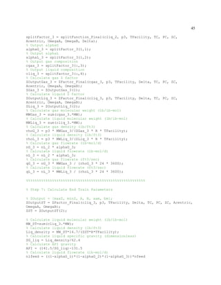 45
splitFactor_3 = splitFunction_Final(cliq_2, p3, TFacility, TC, PC, ZC,
Acentric, OmegaA, OmegaB, Delta);
% Output alphaG
alphaG_3 = splitFactor_3(1,1);
% Output alphaL
alphaL_3 = splitFactor_3(1,2);
% Output gas composition
cgas_3 = splitFactor_3(:,3);
% Output liquid composition
cliq_3 = splitFactor_3(:,4);
% Calculate gas Z factor
ZOutputGas_3 = ZFactor_Final(cgas_3, p3, TFacility, Delta, TC, PC, ZC,
Acentric, OmegaA, OmegaB);
ZGas_3 = ZOutputGas_3(1);
% Calculate liquid Z factor
ZOutputLiq_3 = ZFactor_Final(cliq_3, p3, TFacility, Delta, TC, PC, ZC,
Acentric, OmegaA, OmegaB);
ZLiq_3 = ZOutputLiq_3(2);
% Calculate gas molecular weight (lb/lb-mol)
MWGas_3 = sum(cgas_3.*MW);
% Calculate liquid molecular weight (lb/lb-mol)
MWLiq_3 = sum(cliq_3.*MW);
% Calculate gas density (lb/ft3)
rhoG_3 = p3 * MWGas_3/(ZGas_3 * R * TFacility);
% Calculate liquid density (lb/ft3)
rhoL_3 = p3 * MWLiq_3/(ZLiq_3 * R * TFacility);
% Calculate gas flowrate (lb-mol/d)
nG_3 = nL_2 * alphaG_3;
% Calculate liquid flowrate (lb-mol/d)
nL_3 = nL_2 * alphaL_3;
% Calculate gas flowrate (ft3/sec)
qG_3 = nG_3 * MWGas_3 / (rhoG_3 * 24 * 3600);
% Calculate liquid flowrate (ft3/sec)
qL_3 = nL_3 * MWLiq_3 / (rhoL_3 * 24 * 3600);
%%%%%%%%%%%%%%%%%%%%%%%%%%%%%%%%%%%%%%%%%%%%%%%%%%%%%%%
% Step 7: Calculate End Train Parameters
% ZOutput = [maxZ, minZ, A, B, aam, bm];
ZOutputST = ZFactor_Final(cliq_3, p3, TFacility, Delta, TC, PC, ZC, Acentric,
OmegaA, OmegaB);
ZST = ZOutputST(2);
% Calculate liquid molecular weight (lb/lb-mol)
MW_ST=sum(cliq_3.*MW);
% Calculate liquid density (lb/ft3)
Liq_density = MW_ST*14.7/(ZST*R*TFacility);
% Calculate liquid specific gravity (dimensionless)
SG_liq = Liq_density/62.4
% Calculate API gravity
API = (141.5/SG_liq)-131.5
% Calculate liquid flowrate (lb-mol/d)
nlfeed = ((1-alphaG_1)*(1-alphaG_2)*(1-alphaG_3))*nfeed
 