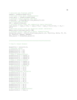46
% Calculate gas flowrate (SCF/d)
ngfeed = (nfeed-nlfeed)*379.4
% Calculate total split (dimensionless)
total_split = (nfeed-nlfeed)/nfeed
% Calculate liquid flowrate (bbl/day)
nlfeed_bbl = (nlfeed*MW_ST)/(Liq_density*5.615)
% Calculate GOR (SCF/bbl)
GOR = ngfeed/nlfeed_bbl
% Calculate glycol tower gas composition (mole fractions)
cgas_glycol = (cgas_1.*nG_1 + cgas_2.*nG_2 + cgas_3.*nG_3)/(nG_1 + nG_2 +
nG_3)
% Calculate glycol tower gas molecular weight (lb/lb-mol)
MWGas_glycol=sum(cgas_glycol.*MW)
% Calculate glycol tower gas Z factor (dimensionless)
ZOutputGas_glycol = ZFactor_Final(cgas_glycol, p1, TFacility, Delta, TC, PC,
ZC, Acentric, OmegaA, OmegaB);
ZGas_glycol = ZOutputGas_glycol(1)
%%%%%%%%%%%%%%%%%%%%%%%%%%%%%%%%%%%%%%%%%%%%%%%%%%%%%%%
% Step 8: Output Answers
AnswerFile = zeros(13,3);
% Pressures (psia)
AnswerFile(1,1) = p1;
AnswerFile(1,2) = p2;
AnswerFile(1,3) = p3;
% Alpha G (dimensionless)
AnswerFile(2,1) = alphaG_1;
AnswerFile(2,2) = alphaG_2;
AnswerFile(2,3) = alphaG_3;
% Alpha L (dimensionless)
AnswerFile(3,1) = alphaL_1;
AnswerFile(3,2) = alphaL_2;
AnswerFile(3,3) = alphaL_3;
% Gas Flowrates (lb-mol/d)
AnswerFile(4,1) = nG_1;
AnswerFile(4,2) = nG_2;
AnswerFile(4,3) = nG_3;
% Liquid Flowrates (lb-mol/d)
AnswerFile(5,1) = nL_1;
AnswerFile(5,2) = nL_2;
AnswerFile(5,3) = nL_3;
% Gas Flowrates (ft3/s)
AnswerFile(6,1) = qG_1;
AnswerFile(6,2) = qG_2;
AnswerFile(6,3) = qG_3;
% Liquid Flowrates (ft3/s)
AnswerFile(7,1) = qL_1;
AnswerFile(7,2) = qL_2;
AnswerFile(7,3) = qL_3;
% Gas Z Factors (dimensionless)
AnswerFile(8,1) = ZGas_1;
 