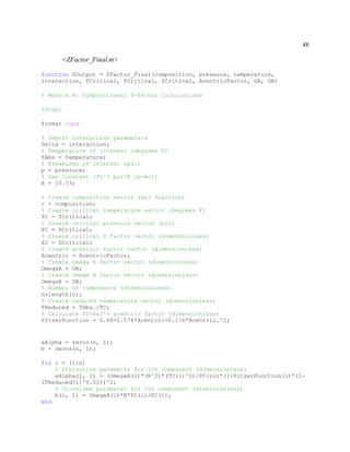 48
<ZFactor_Final.m>
function ZOutput = ZFactor_Final(composition, pressure, temperature,
interaction, TCritical, PCritical, ZCritical, AcentricFactor, OA, OB)
% Module A: Compositional Z-Factor Calculations
%Step1
format long
% Import interaction parameters
Delta = interaction;
% Temperature of interest (degrees F)
TAbs = temperature;
% Pressures of interest (psi)
p = pressure;
% Gas Constant (ft^3 psi/R lb-mol)
R = 10.73;
% Create composition vector (mol fraction)
c = composition;
% Create critical temperature vector (degrees F)
TC = TCritical;
% Create critical pressure vector (psi)
PC = PCritical;
% Create critical Z factor vector (dimensionless)
ZC = ZCritical;
% Create acentric factor vector (dimensionless)
Acentric = AcentricFactor;
% Create Omega A factor vector (dimensionless)
OmegaA = OA;
% Create Omega B factor vector (dimensionless)
OmegaB = OB;
% Number of components (dimensionless)
n=length(c);
% Create reduced temperature vector (dimensionless)
TReduced = TAbs./TC;
% Calculate Pitzer's acentric factor (dimensionless)
PitzerFunction = 0.48+1.574*Acentric-0.176*Acentric.^2;
aAlpha = zeros(n, 1);
b = zeros(n, 1);
for i = (1:n)
% Attraction parameter for ith component (dimensionless)
aAlpha(i, 1) = (OmegaA(i)*(R^2)*(TC(i)^2)/PC(i))*(1+PitzerFunction(i)*(1-
(TReduced(i)^0.5)))^2;
% Co-volume parameter for ith component (dimensionless)
b(i, 1) = OmegaB(i)*R*TC(i)/PC(i);
end
 