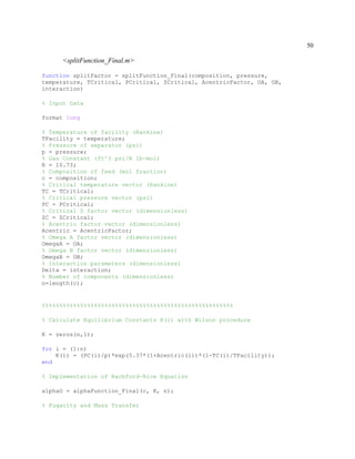 50
<splitFunction_Final.m>
function splitFactor = splitFunction_Final(composition, pressure,
temperature, TCritical, PCritical, ZCritical, AcentricFactor, OA, OB,
interaction)
% Input Data
format long
% Temperature of facility (Rankine)
TFacility = temperature;
% Pressure of separator (psi)
p = pressure;
% Gas Constant (ft^3 psi/R lb-mol)
R = 10.73;
% Composition of feed (mol fraction)
c = composition;
% Critical temperature vector (Rankine)
TC = TCritical;
% Critical pressure vector (psi)
PC = PCritical;
% Critical Z factor vector (dimensionless)
ZC = ZCritical;
% Acentric factor vector (dimensionless)
Acentric = AcentricFactor;
% Omega A factor vector (dimensionless)
OmegaA = OA;
% Omega B factor vector (dimensionless)
OmegaB = OB;
% Interaction parameters (dimensionless)
Delta = interaction;
% Number of components (dimensionless)
n=length(c);
%%%%%%%%%%%%%%%%%%%%%%%%%%%%%%%%%%%%%%%%%%%%%%%%%%%%%%%
% Calculate Equilibrium Constants K(i) with Wilson procedure
K = zeros(n,1);
for i = (1:n)
K(i) = (PC(i)/p)*exp(5.37*(1+Acentric(i))*(1-TC(i)/TFacility));
end
% Implementation of Rachford-Rice Equation
alphaG = alphaFunction_Final(c, K, n);
% Fugacity and Mass Transfer
 