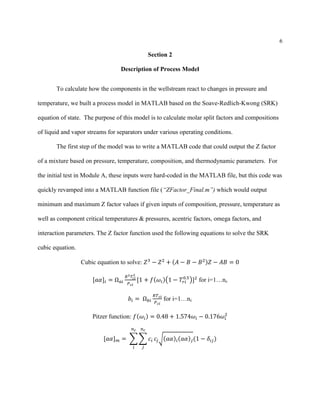 6
Section 2
Description of Process Model
To calculate how the components in the wellstream react to changes in pressure and
temperature, we built a process model in MATLAB based on the Soave-Redlich-Kwong (SRK)
equation of state. The purpose of this model is to calculate molar split factors and compositions
of liquid and vapor streams for separators under various operating conditions.
The first step of the model was to write a MATLAB code that could output the Z factor
of a mixture based on pressure, temperature, composition, and thermodynamic parameters. For
the initial test in Module A, these inputs were hard-coded in the MATLAB file, but this code was
quickly revamped into a MATLAB function file (“ZFactor_Final.m”) which would output
minimum and maximum Z factor values if given inputs of composition, pressure, temperature as
well as component critical temperatures & pressures, acentric factors, omega factors, and
interaction parameters. The Z factor function used the following equations to solve the SRK
cubic equation.
Cubic equation to solve: 𝑍3
− 𝑍2
+ (𝐴 − 𝐵 − 𝐵2)𝑍 − 𝐴𝐵 = 0
[𝑎𝛼]𝑖 = Ω 𝑎𝑖
𝑅2 𝑇𝑐𝑖
2
𝑃 𝑐𝑖
[1 + 𝑓(𝜔𝑖)(1 − 𝑇𝑟𝑖
0.5
)]2
for i=1…nc
𝑏𝑖 = Ω 𝑏𝑖
𝑅𝑇 𝑐𝑖
𝑃 𝑐𝑖
for i=1…nc
Pitzer function: 𝑓(𝜔𝑖) = 0.48 + 1.574𝜔𝑖 − 0.176𝜔𝑖
2
[𝑎𝛼] 𝑚 = ∑ ∑ 𝑐𝑖
𝑛 𝑐
𝑗
𝑛 𝑐
𝑖
𝑐𝑗√(𝑎𝛼)𝑖(𝑎𝛼) 𝑗(1 − 𝛿𝑖𝑗)
 