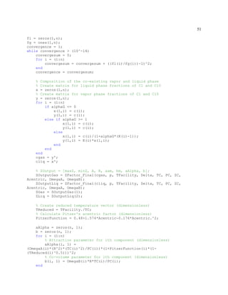 51
fl = zeros(1,n);
fg = ones(1,n);
convergence = 1;
while convergence > (10^-14)
convergesum = 0;
for i = (1:n)
convergesum = convergesum + ((fl(i)/fg(i))-1)^2;
end
convergence = convergesum;
% Composition of the co-existing vapor and liquid phase
% Create matrix for liquid phase fractions of C1 and C10
x = zeros(1,n);
% Create matrix for vapor phase fractions of C1 and C10
y = zeros(1,n);
for i = (1:n)
if alphaG <= 0
x(1,i) = c(i);
y(1,i) = c(i);
else if alphaG >= 1
x(1,i) = c(i);
y(1,i) = c(i);
else
x(1,i) = c(i)/(1+alphaG*(K(i)-1));
y(1,i) = K(i)*x(1,i);
end
end
end
cgas = y';
cliq = x';
% ZOutput = [maxZ, minZ, A, B, aam, bm, aAlpha, b];
ZOutputGas = ZFactor_Final(cgas, p, TFacility, Delta, TC, PC, ZC,
Acentric, OmegaA, OmegaB);
ZOutputLiq = ZFactor_Final(cliq, p, TFacility, Delta, TC, PC, ZC,
Acentric, OmegaA, OmegaB);
ZGas = ZOutputGas(1);
ZLiq = ZOutputLiq(2);
% Create reduced temperature vector (dimensionless)
TReduced = TFacility./TC;
% Calculate Pitzer's acentric factor (dimensionless)
PitzerFunction = 0.48+1.574*Acentric-0.176*Acentric.^2;
aAlpha = zeros(n, 1);
b = zeros(n, 1);
for i = (1:n)
% Attraction parameter for ith component (dimensionless)
aAlpha(i, 1) =
(OmegaA(i)*(R^2)*(TC(i)^2)/PC(i))*(1+PitzerFunction(i)*(1-
(TReduced(i)^0.5)))^2;
% Co-volume parameter for ith component (dimensionless)
b(i, 1) = OmegaB(i)*R*TC(i)/PC(i);
end
 