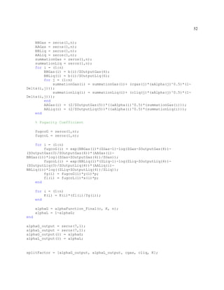 52
BBGas = zeros(1,n);
AAGas = zeros(1,n);
BBLiq = zeros(1,n);
AALiq = zeros(1,n);
summationGas = zeros(1,n);
summationLiq = zeros(1,n);
for i = (1:n)
BBGas(i) = b(i)/ZOutputGas(6);
BBLiq(i) = b(i)/ZOutputLiq(6);
for j = (1:n)
summationGas(i) = summationGas(i)+ (cgas(j)*(aAlpha(j)^0.5)*(1-
Delta(i,j)));
summationLiq(i) = summationLiq(i)+ (cliq(j)*(aAlpha(j)^0.5)*(1-
Delta(i,j)));
end
AAGas(i) = (2/ZOutputGas(5))*((aAlpha(i)^0.5)*(summationGas(i)));
AALiq(i) = (2/ZOutputLiq(5))*((aAlpha(i)^0.5)*(summationLiq(i)));
end
% Fugacity Coefficient
fugcoG = zeros(1,n);
fugcoL = zeros(1,n);
for i = (1:n)
fugcoG(i) = exp(BBGas(i)*(ZGas-1)-log(ZGas-ZOutputGas(4))-
(ZOutputGas(3)/ZOutputGas(4))*(AAGas(i)-
BBGas(i))*log((ZGas+ZOutputGas(4))/ZGas));
fugcoL(i) = exp(BBLiq(i)*(ZLiq-1)-log(ZLiq-ZOutputLiq(4))-
(ZOutputLiq(3)/ZOutputLiq(4))*(AALiq(i)-
BBLiq(i))*log((ZLiq+ZOutputLiq(4))/ZLiq));
fg(i) = fugcoG(i)*y(i)*p;
fl(i) = fugcoL(i)*x(i)*p;
end
for i = (1:n)
K(i) = K(i)*(fl(i)/fg(i));
end
alphaG = alphaFunction_Final(c, K, n);
alphaL = 1-alphaG;
end
alphaG_output = zeros(7,1);
alphaL_output = zeros(7,1);
alphaG_output(1) = alphaG;
alphaL_output(1) = alphaL;
splitFactor = [alphaG_output, alphaL_output, cgas, cliq, K];
 