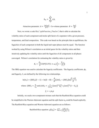 7
𝑏 𝑚 = ∑ 𝑐𝑖 𝑏𝑖
𝑛 𝑐
𝑖
Attraction parameter: 𝐴 =
(𝑎𝛼) 𝑚 𝑃
𝑅2 𝑇2
; Co-volume parameter: 𝐵 =
𝑏 𝑚 𝑃
𝑅𝑇
Next, we wrote a code file (“splitFunction_Final.m”) that is able to calculate the
volatility ratios of each component and molar split factor of a separator with a given pressure,
temperature, and feed composition. This code was based on the principle that at equilibrium, the
fugacities of each component in both the liquid and vapor phases must be equal. The function
worked by using Wilson’s correlation as an initial guess for the volatility ratios and then
iteratively updating the volatility ratios until the fugacities of all components in all phases
converged. Wilson’s correlation for estimating the volatility ratios is given by:
𝐾𝑖 =
𝑃𝑐𝑖
𝑃
𝐸𝑋𝑃[5.37(1 + 𝜔𝑖) (1 −
𝑇𝑐𝑖
𝑇
)]
The SRK equation was used to calculate the fugacity coefficients. The fugacity coefficients, φi,
and fugacity, fi, are defined by the following two relationships.
ln(Φ 𝑖) = (𝐵𝐵)𝑖(𝑍 − 1) − ln(Z − B) −
𝐴
𝐵
[(𝐴𝐴)𝑖 − (𝐵𝐵)𝑖]ln[
𝑍 + 𝐵
𝑍
]
where: (𝐵𝐵)𝑖 =
𝑏 𝑖
𝑏 𝑚
and (𝐴𝐴)𝑖 =
2
(𝑎𝛼) 𝑚
[(𝑎𝛼)𝑖
0.5
∑ 𝑐𝑗(𝑎𝛼) 𝑗
0.5
(1 − 𝛿𝑖𝑗)]
𝑛 𝑐
𝑗
𝑓𝑖 = 𝑐𝑖Φ 𝑖 𝑝
Initially, we used a two-component mixture such that the Rachford-Rice equation could
be simplified to the Warren-Adewumi equation and the split factor αg could be found explicitly.
The Rachford-Rice equation and Warren-Adewumi equation are as follows:
Rachford-Rice equation: 𝑔(𝛼 𝑔) = ∑
𝑐 𝑖(𝐾 𝑖−1)
1+𝛼 𝑔(𝐾 𝑖−1)
𝑛 𝑐
𝑖=1
 