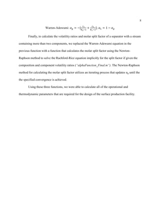 8
Warren-Adewumi: 𝛼 𝑔 = −[
𝑐1
𝐾2−1
+
𝑐2
𝐾1−1
]; 𝛼 𝐿 = 1 − 𝛼 𝑔
Finally, to calculate the volatility ratios and molar split factor of a separator with a stream
containing more than two components, we replaced the Warren-Adewumi equation in the
previous function with a function that calculates the molar split factor using the Newton-
Raphson method to solve the Rachford-Rice equation implicitly for the split factor if given the
composition and component volatility ratios (“alphaFunction_Final.m”). The Newton-Raphson
method for calculating the molar split factor utilizes an iterating process that updates αg until the
the specified convergence is achieved.
Using these three functions, we were able to calculate all of the operational and
thermodynamic parameters that are required for the design of the surface production facility.
 