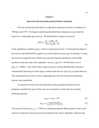 10
Section 3
Reservoir Characterization and Feed Rate Calculation
The reservoir has been described as a single phase natural gas reservoir at conditions of
7500 psia and 375°F. We began by performing Rachford-Rice calculations to prove that the
reservoir is a single phase gas reservoir. The Rachford-Rice equation is given by:
[1]
Under equilibrium conditions, g(αg) = 0 due to conservation of mass. To determine the phase of
the reservoir, the Rachford Rice equation was solved under two cases: g(αg=0) and g(αg=1) using
the reservoir composition and volatility ratios given by fugacity calculations with the SRK
equation of state (See code in the Appendix). In case 1, g(αg=0) = 0.01384 and in case 2,
g(αg=1) = 0.00051. Since both of these values are positive and the Rachford-Rice function is
monotonically decreasing over this range, it indicates that the true value of αg is greater than one.
This means that the reservoir is in fact a single phase gas reservoir at the given temperature,
pressure, and composition.
To calculate the molar feed rate entering the surface production facility from the
production manifold, the reservoir flow rate was converted to a molar flow rate using the
following equations:
𝑞𝑡𝑜𝑡𝑎𝑙 = 𝑞 𝑤𝑒𝑙𝑙 ∗ 18 [2]
𝑛𝑓𝑒𝑒𝑑 =
𝑞 𝑡𝑜𝑡𝑎𝑙 ∗ 𝑃 𝑟𝑒𝑠𝑒𝑟𝑣𝑜𝑖𝑟
𝑍 𝑟𝑒𝑠𝑒𝑟𝑣𝑜𝑖𝑟 ∗ 𝑅∗ 𝑇 𝑟𝑒𝑠𝑒𝑟𝑣𝑜𝑖𝑟
[3]
The reservoir Z factor (Zreservoir = 1.2444) was calculated using the SRK equation of state for the
reservoir composition at the given reservoir conditions (See code in Appendix). Based on this
 