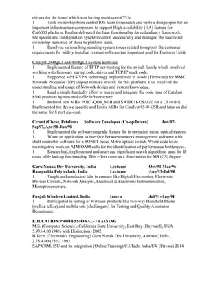 drivers for the board which was having multi-core-CPUs.
1 Took ownership from central IOS team to research and write a design spec for an
important infrastructure component to support High Availability (HA) feature for
Cat6000 platform. Further delivered the base functionality for redundancy framework,
file system and configuration synchronization successfully and managed the successful
ownership transition of these to platform team.
1 Resolved various long standing system issues related to support the customer
requirements for widely installed product software (an important goal for Business Unit).
Catalyst 2948gL3 and 4908gL3 System Software
1 Implemented feature of TFTP net-booting for the switch family which involved
working with firmware startup code, driver and TCP/IP stack code.
1 Supported MPLS/VPN technology implemented in ucode (Firmware) for MMC
Network Processor (NP) chipset to make it work for this platform. This involved the
understanding and usage of Network design and system knowledge.
1 Lead a single-handedly effort to merge and integrate the code base of Catalyst
8500 products by new make-file infrastructure.
1 Defined new MIBs PORT-QOS_MIB and SWITCH-USAGE for a L3 switch.
Implemented the device specific and Entity MIBs for Catalyst 8540-CSR and later on did
the same for 8 port gig-card.
Cerent (Cisco), Petaluma Software Developer (Co-op/Intern) Jun/97-
Sep97, Apr/98-Jun/98
1 Implemented the software upgrade feature for in operation metro optical system.
1 Wrote an application to interface between network management software with
shelf controller software for a SONET based Metro optical switch. Wrote code to do
investigative work on ATM OAM cells for the identification of performance bottlenecks.
1 Researched, implemented and analyzed significant search algorithms used for IP
route table lookup functionality. This effort came as a dissertation for MS (CS) degree.
Guru Nanak Dev University, India Lecturer Oct/94-Mar/96
Ramgarhia Polytechnic, India Lecturer Aug/93-Jul/94
1 Taught and conducted labs in courses like Digital Electronics, Electronic
Devices Circuits, Network Analysis, Electrical & Electronic Instrumentation,
Microprocessor etc.
Punjab Wireless Limited, India Intern Jul/91-Aug/91
1 Participated in testing of Wireless products like two-way Handheld Phone
(walkie-talkie) and mobile sets (challengers) for Testing and Quality Assurance
Department.
EDUCATION/PROFESSIONAL-TRAINING
M.S. (Computer Science), California State University, East Bay (Hayward), USA
3.935/4.00 (94% with Distinction) 2002
B.Tech. (Electronics Engineering) Guru Nanak Dev University, Amritsar, India ,
3.75/4.00 (75%) 1992
SAP CRM, ISU and its integration (Online Training) C.I.Tech, India/UK (Private) 2014
 