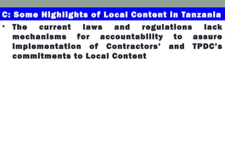• The current laws and regulations lack
mechanisms for accountability to assure
implementation of Contractors’ and TPDC’s
commitments to Local Content
C: Some Highlights of Local Content in Tanzania
 