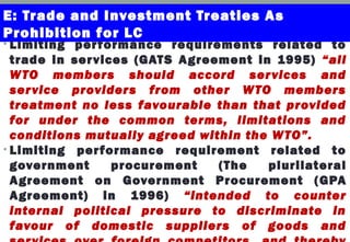 • Limiting performance requirements related to
trade in services (GATS Agreement in 1995) “all
WTO members should accord services and
service providers from other WTO members
treatment no less favourable than that provided
for under the common terms, limitations and
conditions mutually agreed within the WTO”.
• Limiting performance requirement related to
government procurement (The plurilateral
Agreement on Government Procurement (GPA
Agreement) in 1996) “intended to counter
internal political pressure to discriminate in
favour of domestic suppliers of goods and
E: Trade and Investment Treaties As
Prohibition for LC
 