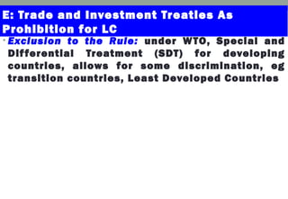 E: Trade and Investment Treaties As
Prohibition for LC
• Exclusion to the Rule: under WTO, Special and
Differential Treatment (SDT) for developing
countries, allows for some discrimination, eg
transition countries, Least Developed Countries
 