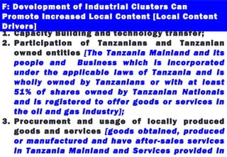 F: Development of Industrial Clusters Can
Promote Increased Local Content [Local Content
Drivers]
1. Capacity Building and technology transfer;
2. Participation of Tanzanians and Tanzanian
owned entities [The Tanzania Mainland and its
people and Business which is incorporated
under the applicable laws of Tanzania and is
wholly owned by Tanzanians or with at least
51% of shares owned by Tanzanian Nationals
and is registered to offer goods or services in
the oil and gas industry];
3. Procurement and usage of locally produced
goods and services [goods obtained, produced
or manufactured and have after-sales services
in Tanzania Mainland and Services provided in
 