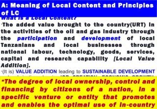 A: Meaning of Local Content and Principles
of LC
What is a Local Content?
•The added value brought to the country(URT) in
the activities of the oil and gas industry through
the participation and development of local
Tanzanians and local businesses through
national labour, technology, goods, services,
capital and research capability [Local Value
Addition].
•(It is) VALUE ADDITION leading to SUSTAINABLE DEVELOPMENT
and culminating also in JOB CREATION, ECONOMIC GROWTH,
ENVIRONMENTAL PROTECTION AND LONG TERM GAINS.“The degree of local ownership, control and
financing by citizens of a nation, in a
specific venture or entity that promotes
and enables the optimal use of in country‐
 