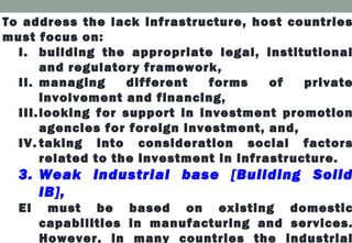 To address the lack infrastructure, host countries
must focus on:
I. building the appropriate legal, institutional
and regulatory framework,
II. managing different forms of private
involvement and financing,
III.looking for support in investment promotion
agencies for foreign investment, and,
IV. taking into consideration social factors
related to the investment in infrastructure.
3. Weak industrial base [Building Solid
IB],
EI must be based on existing domestic
capabilities in manufacturing and services.
However, in many countries the industrial
 