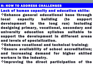 H: HOW TO ADDRESS CHALLENGES
Lack of human capacity and education skills:
Enhance general educational base through
local capacity building (to support
development in the long run) including
designing primary, vocational, secondary and
university education syllabus suitable to
support the development in different areas
and levels of specialization.
Enhance vocational and technical training;
Ensure availability of school accreditation;
and Increasing demand for higher skilled
workers in the industry.
improving the direct participation of the
 