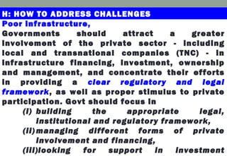 Poor infrastructure,
Governments should attract a greater
involvement of the private sector - including
local and transnational companies (TNC) - in
infrastructure financing, investment, ownership
and management, and concentrate their efforts
in providing a clear regulatory and legal
framework, as well as proper stimulus to private
participation. Govt should focus in
(i) building the appropriate legal,
institutional and regulatory framework,
(ii) managing different forms of private
involvement and financing,
(iii)looking for support in investment
H: HOW TO ADDRESS CHALLENGES
 