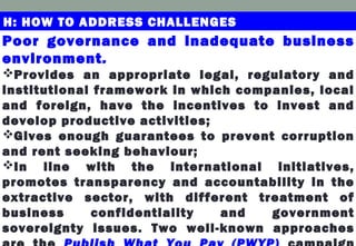Poor governance and inadequate business
environment.
Provides an appropriate legal, regulatory and
institutional framework in which companies, local
and foreign, have the incentives to invest and
develop productive activities;
Gives enough guarantees to prevent corruption
and rent seeking behaviour;
In line with the international initiatives,
promotes transparency and accountability in the
extractive sector, with different treatment of
business confidentiality and government
sovereignty issues. Two well-known approaches
H: HOW TO ADDRESS CHALLENGES
 