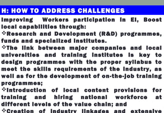 H: HOW TO ADDRESS CHALLENGES
Improving Workers participation in EI, Boost
local capabilities through:
Research and Development (R&D) programmes,
funds and specialized institutes.
The link between major companies and local
universities and training institutes is key to
design programmes with the proper syllabus to
meet the skills requirements of the industry, as
well as for the development of on-the-job training
programmes;
Introduction of local content provisions for
training and hiring national workforce at
different levels of the value chain; and
Creation of industry linkages and extensive
 