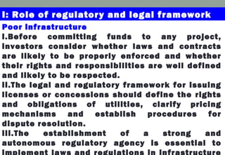 I: Role of regulatory and legal framework
Poor infrastructure
i.Before committing funds to any project,
investors consider whether laws and contracts
are likely to be properly enforced and whether
their rights and responsibilities are well defined
and likely to be respected.
ii.The legal and regulatory framework for issuing
licenses or concessions should define the rights
and obligations of utilities, clarify pricing
mechanisms and establish procedures for
dispute resolution.
iii.The establishment of a strong and
autonomous regulatory agency is essential to
implement laws and regulations in infrastructure
 