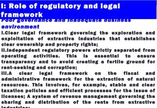 I: Role of regulatory and legal
framework
Poor governance and inadequate business
environment
i.Clear legal framework governing the exploration and
exploitation of extractive industries that establishes
clear ownership and property rights;
ii.Independent regulatory powers strictly separated from
operating activities. This is essential to ensure
transparency and to avoid creating a fertile ground for
rent-seeking and corruption;
iii.A clear legal framework on the fiscal and
administrative framework for the extraction of natural
resources. This involves, for example, stable and clear
taxation policies and efficient processes for the issue of
licenses; A system of revenue management governing the
sharing and distribution of the rents from extractive
 