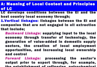LC develops conditions between the EI and the
host country local economy through;
1.Vertical linkages: linkages between the EI and
companies that are not engaged in oil extraction
that include;
Backward Linkage: supplying input to the local
economy through transfer of technology, the
generation of value-added in domestic supply
sectors, the creation of local employment
opportunities, and increasing local ownership
and control
Forward Linkage: processing the sector’s
output prior to export through, for example,
A: Meaning of Local Content and Principles
of LC
 