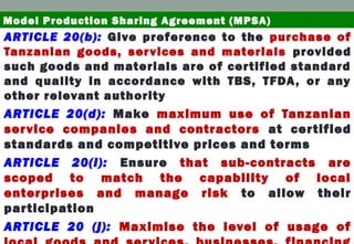 ARTICLE 20(b): Give preference to the purchase of
Tanzanian goods, services and materials provided
such goods and materials are of certified standard
and quality in accordance with TBS, TFDA, or any
other relevant authority
ARTICLE 20(d): Make maximum use of Tanzanian
service companies and contractors at certified
standards and competitive prices and terms
ARTICLE 20(i): Ensure that sub-contracts are
scoped to match the capability of local
enterprises and manage risk to allow their
participation
ARTICLE 20 (j): Maximise the level of usage of
Model Production Sharing Agreement (MPSA)
 