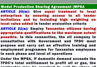 ARTICLE 20(m): Give equal treatment to local
enterprises by ensuring access to all tender
invitations and by including high weighting on
local value added in tender evaluation criteria
ARTICLE 21(a): Employ Tanzanian citizens having
appropriate qualifications to the maximum extent
possible. In this connection, the oil company in
consultation with Government and TPDC must
propose and carry out an effective training and
employment programme for Tanzanian employees
in each phase and level of operations
Under the MPSA, if domestic demand exceeds the
TPDC’s total entitlement to profit oil or gas, the
Model Production Sharing Agreement (MPSA
 