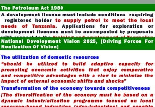 A development licence must include conditions requiring
registered holder to supply petrol to meet the local
needs of Tanzania. Applications for exploration or
development licences must be accompanied by proposals
with respect to the training and employment of Tanzanian
citizens.
The utilization of domestic resources
“should be utilized to build adaptive capacity for
promoting economic activities that enjoy comparative
and competitive advantages with a view to minimize the
impact of external economic shifts and shocks”
Transformation of the economy towards competitiveness
[The diversification of the economy must be based on a
dynamic industrialization programme focused on local
The Petroleum Act 1980
National Development Vision 2025, [Driving Forces For
Realization Of Vision]
 