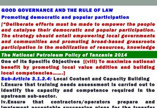 GOOD GOVERNANCE AND THE RULE OF LAW
Promoting democratic and popular participation
[“Deliberate efforts must be made to empower the people
and catalyse their democratic and popular participation.
The strategy should entail empowering local governments
and communities and promoting broad-based grassroots
participation in the mobilization of resources, knowledge
and experience ………”.]The National Petroleum Policy of Tanzania 2014
One of its Specific Objectives [(viii) To maximize national
benefit by promoting local value addition and building
local competencies…….]
Sub-Article 3.1.2.4: Local Content and Capacity Building
i.Ensure that training needs assessment is carried out to
identify the capacity and competence required in the
upstream sub-sector.
iv.Ensure that contractors/operators prepare and
 