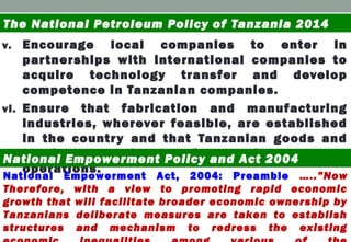 v. Encourage local companies to enter in
partnerships with international companies to
acquire technology transfer and develop
competence in Tanzanian companies.
vi. Ensure that fabrication and manufacturing
industries, wherever feasible, are established
in the country and that Tanzanian goods and
services are given preference in petroleum
operations.
The National Petroleum Policy of Tanzania 2014
National Empowerment Policy and Act 2004
National Empowerment Act, 2004: Preamble …..”Now
Therefore, with a view to promoting rapid economic
growth that will facilitate broader economic ownership by
Tanzanians deliberate measures are taken to establish
structures and mechanism to redress the existing
 
