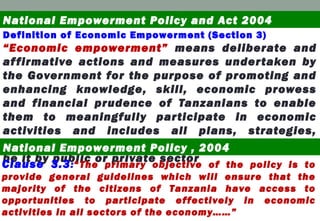 Definition of Economic Empowerment (Section 3)
“Economic empowerment” means deliberate and
affirmative actions and measures undertaken by
the Government for the purpose of promoting and
enhancing knowledge, skill, economic prowess
and financial prudence of Tanzanians to enable
them to meaningfully participate in economic
activities and includes all plans, strategies,
policies and measures taken to achieve the goal,
be it by public or private sector
National Empowerment Policy and Act 2004
National Empowerment Policy , 2004
Clause 3.3:“The primary objective of the policy is to
provide general guidelines which will ensure that the
majority of the citizens of Tanzania have access to
opportunities to participate effectively in economic
activities in all sectors of the economy……”
 