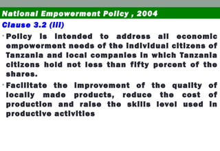Clause 3.2 (iii)
• Policy is intended to address all economic
empowerment needs of the individual citizens of
Tanzania and local companies in which Tanzania
citizens hold not less than fifty percent of the
shares.
• Facilitate the improvement of the quality of
locally made products, reduce the cost of
production and raise the skills level used in
productive activities
National Empowerment Policy , 2004
 