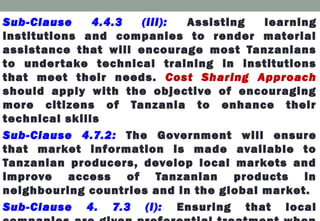 Sub-Clause 4.4.3 (iii): Assisting learning
institutions and companies to render material
assistance that will encourage most Tanzanians
to undertake technical training in institutions
that meet their needs. Cost Sharing Approach
should apply with the objective of encouraging
more citizens of Tanzania to enhance their
technical skills
Sub-Clause 4.7.2: The Government will ensure
that market information is made available to
Tanzanian producers, develop local markets and
improve access of Tanzanian products in
neighbouring countries and in the global market.
Sub-Clause 4. 7.3 (i): Ensuring that local
 