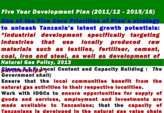 Five Year Development Plan (2011/12 - 2015/16)
One of the Five Core Priorities of Plan’s strategy
to unleash Tanzania’s latent growth potentials:
“Industrial development specifically targeting
industries that use locally produced raw
materials such as textiles, fertiliser, cement,
coal, iron and steel, as well as development of
special economic zones, using public-private
partnerships”;
Natural Gas Policy, 2013
Clause 3.1.7: Local Content and Capacity Building : The
Government shall;
Ensure that the local communities benefit from the
natural gas activities in their respective localities.
Work with IOGCs to ensure opportunities for supply of
goods and services, employment and investments are
made available to Tanzanians; that the capacity of
Tanzanians is developed in the natural gas value chain
 