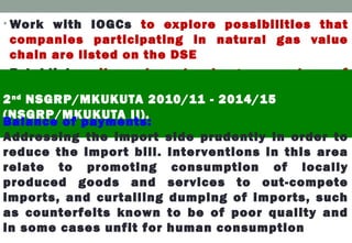 • Work with IOGCs to explore possibilities that
companies participating in natural gas value
chain are listed on the DSE
• Establish oil and natural gas centre of
excellence and strengthen capacity of the
training institutions to impart requisite
knowledge skills and innovations to Tanzanians.
2nd
NSGRP/MKUKUTA 2010/11 - 2014/15
(NSGRP/MKUKUTA II).
Balance of payments:
Addressing the import side prudently in order to
reduce the import bill. Interventions in this area
relate to promoting consumption of locally
produced goods and services to out-compete
imports, and curtailing dumping of imports, such
as counterfeits known to be of poor quality and
in some cases unfit for human consumption
 