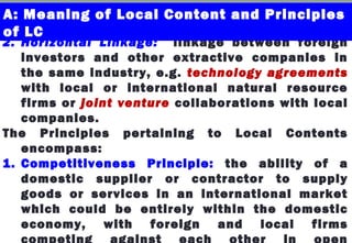 2. Horizontal Linkage: linkage between foreign
investors and other extractive companies in
the same industry, e.g. technology agreements
with local or international natural resource
firms or joint venture collaborations with local
companies.
The Principles pertaining to Local Contents
encompass:
1. Competitiveness Principle: the ability of a
domestic supplier or contractor to supply
goods or services in an international market
which could be entirely within the domestic
economy, with foreign and local firms
competing against each other in open
A: Meaning of Local Content and Principles
of LC
 